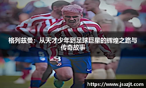 格列兹曼：从天才少年到足球巨星的辉煌之路与传奇故事